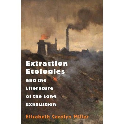 Extraction Ecologies and the Literature of the Long Exhaustion - by  Elizabeth Carolyn Miller (Hardcover)