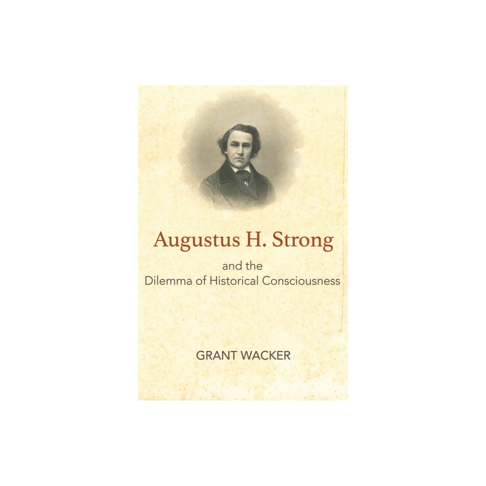 Augustus H. Strong and the Dilemma of Historical Consciousness - by Grant Wacker (Hardcover)