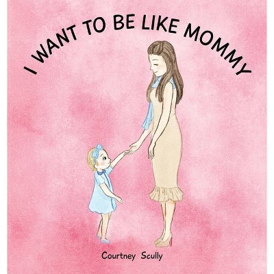 I Want to Be Like Mommy - by  Courtney N Scully (Hardcover)