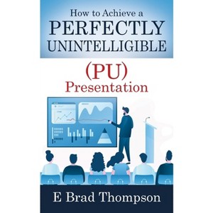 How to Achieve a PERFECTLY UNINTELLIGIBLE (PU) Presentation - by  E Brad Thompson (Paperback) - 1 of 1