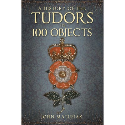 A History of the Tudors in 100 Objects - 2nd Edition by  John Matusiak (Paperback)