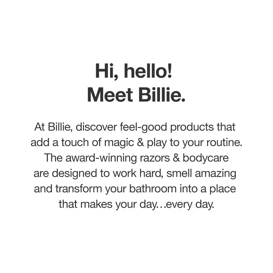 Hi, hello! Meet Billie. At Billie, discover feel-good products that add a touch of magic & play to your routine.The award-winning razors & bodycare are designed to work hard, smell amazing and transform your bathroom into a place that makes your day…every day.
