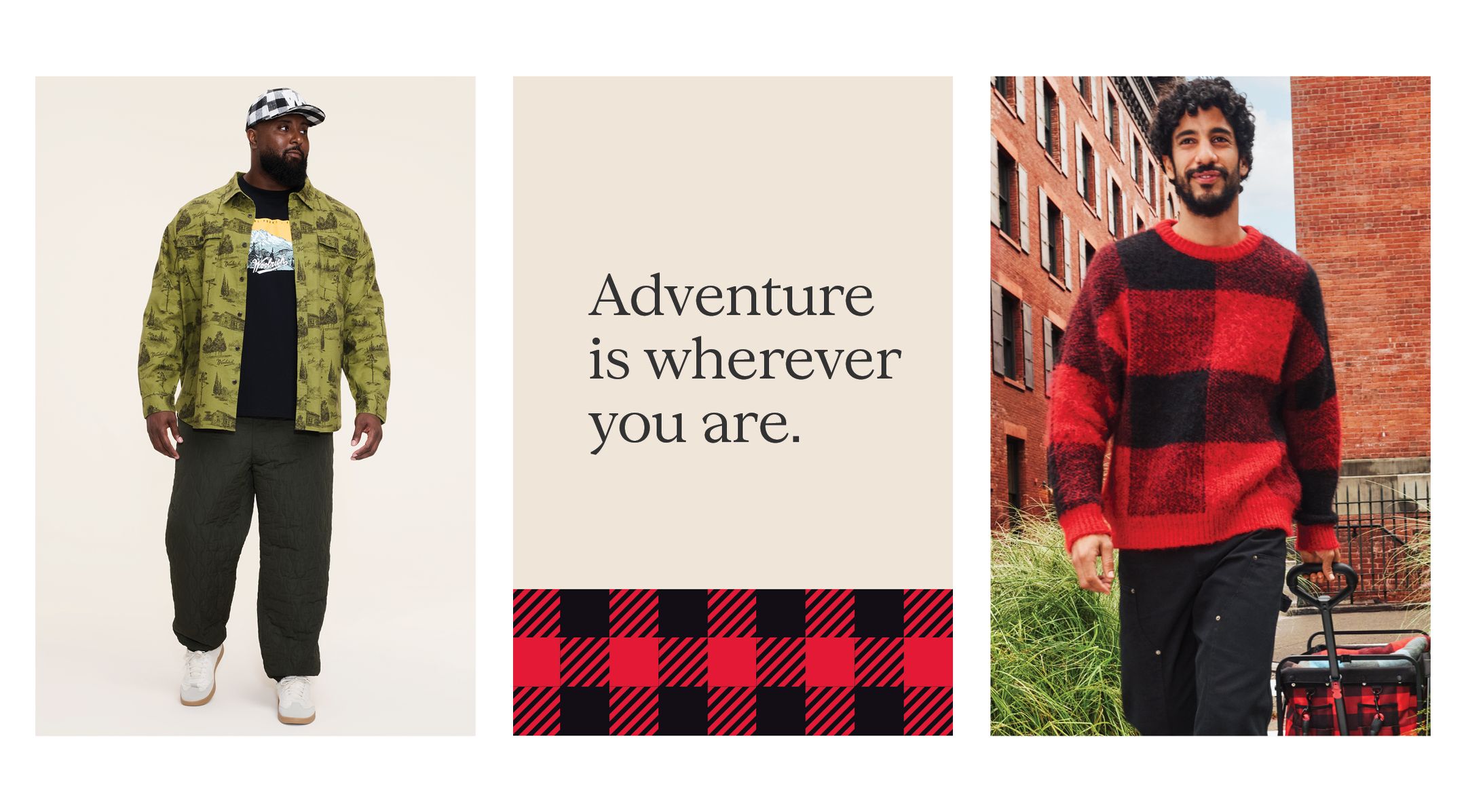 Man in black National Park graphic tee layered under green toile button-down shirt with olive quilted joggers and a black and white buffalo check cap.  Man in large print buffalo check sweater with black cargo pants.

Adventure is wherever you are.