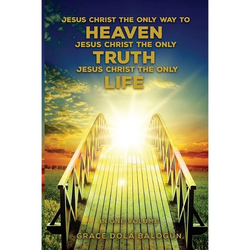 Jesus Christ The Only Way To Heaven Jesus Christ The Only Truth Jesus Christ The Only Life In One Volume By Grace Dola Balogun Paperback Target