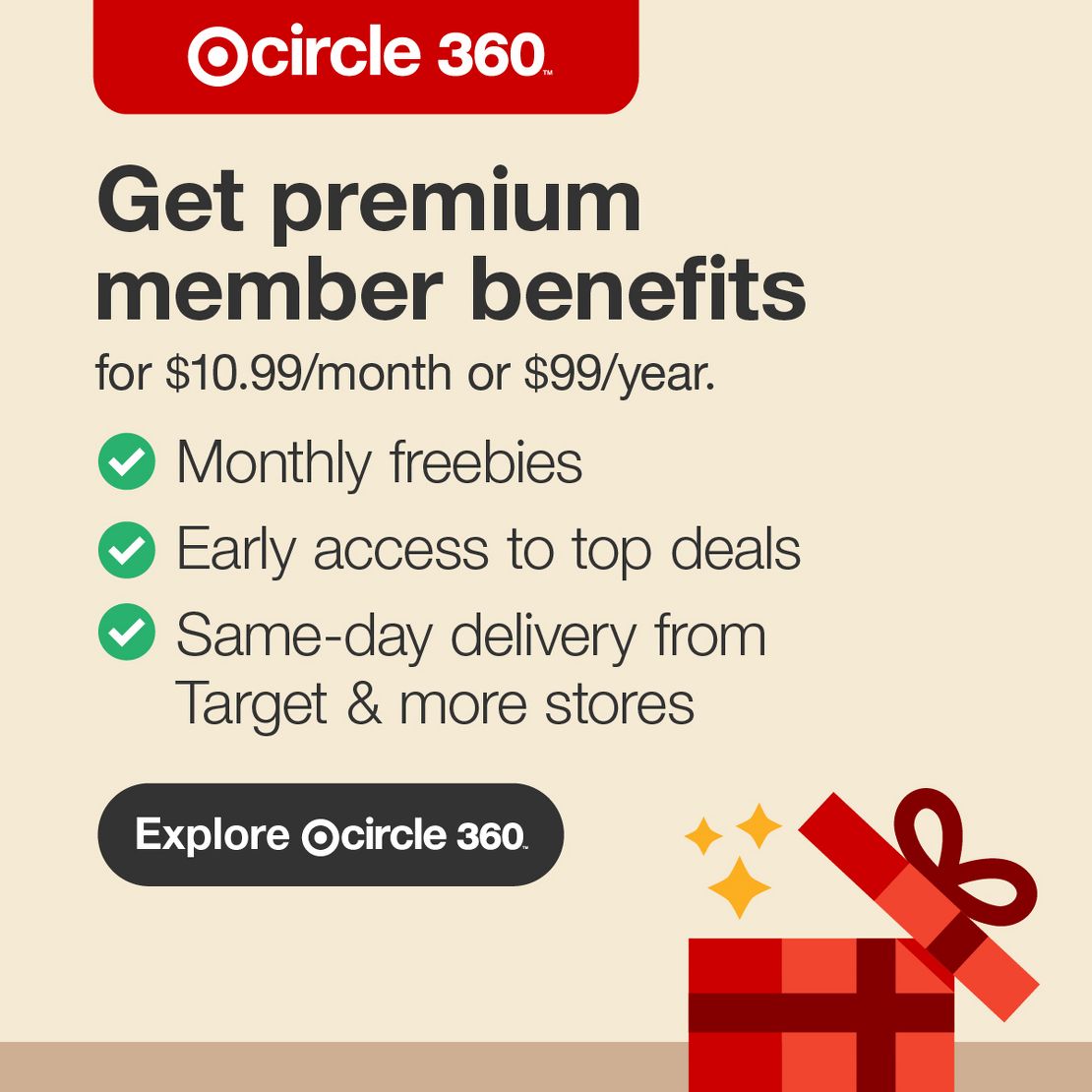 Target Circle 360™
Get premium member benefits
for $10.99/month or $99/year.
Monthly freebies
Early access to top deals
Same-day delivery from Target & more stores
Explore Target Circle 360™