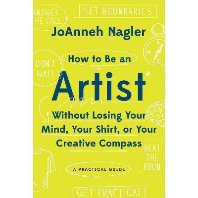 How to Be an Artist Without Losing Your Mind, Your Shirt, or Your Creative Compass - by  Joanneh Nagler (Paperback)