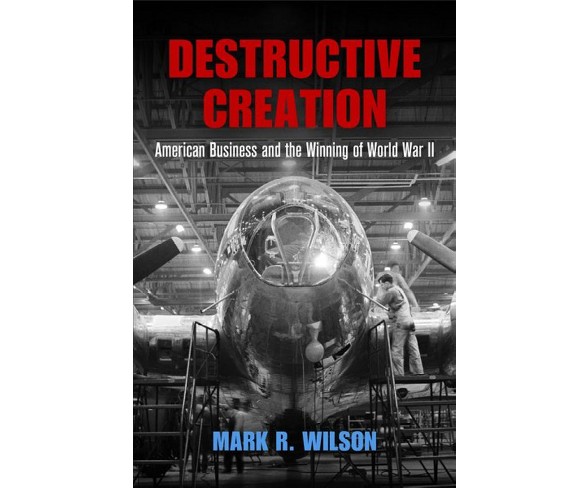 Destructive Creation : American Business and the Winning of World War II - Reprint by Mark R. Wilson 
