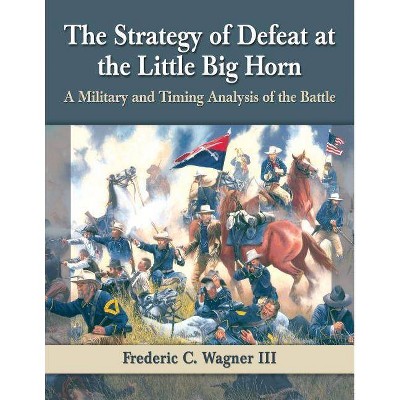 The Strategy of Defeat at the Little Big Horn - by  Frederic C Wagner (Paperback)