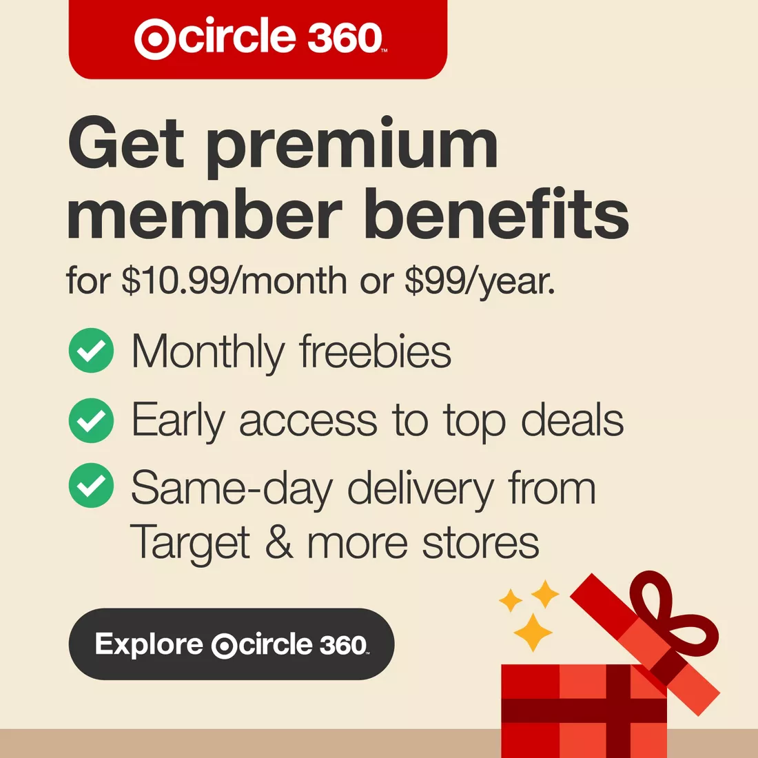 Target Circle 360™ Get premium member benefits for $10.99 per month or $99 per year. Monthly freebies Early access to top deals Same-day delivery from Target & more stores Explore Target Circle 360™