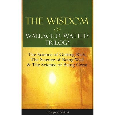 The Wisdom of Wallace D. Wattles Trilogy: The Science of Getting Rich, the Science of Being Well & the Science of Being Great (Complete Edition)