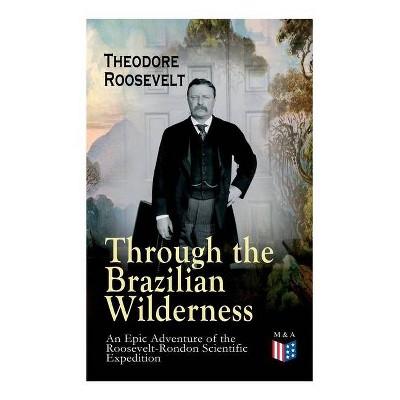 Through the Brazilian Wilderness - An Epic Adventure of the Roosevelt-Rondon Scientific Expedition - by  Theodore Roosevelt (Paperback)