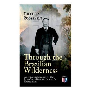 Through the Brazilian Wilderness - An Epic Adventure of the Roosevelt-Rondon Scientific Expedition - by  Theodore Roosevelt (Paperback) - 1 of 1