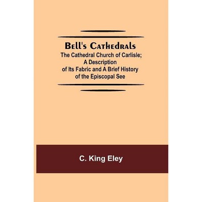 Bell'S Cathedrals; The Cathedral Church Of Carlisle; A Description Of Its Fabric And A Brief History Of The Episcopal See - by  C King Eley