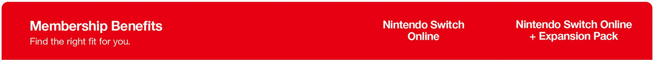 Membership Benefits
Find the right fit for you.

Nintendo Switch Online

Nintendo Switch Online + Expansion Pack