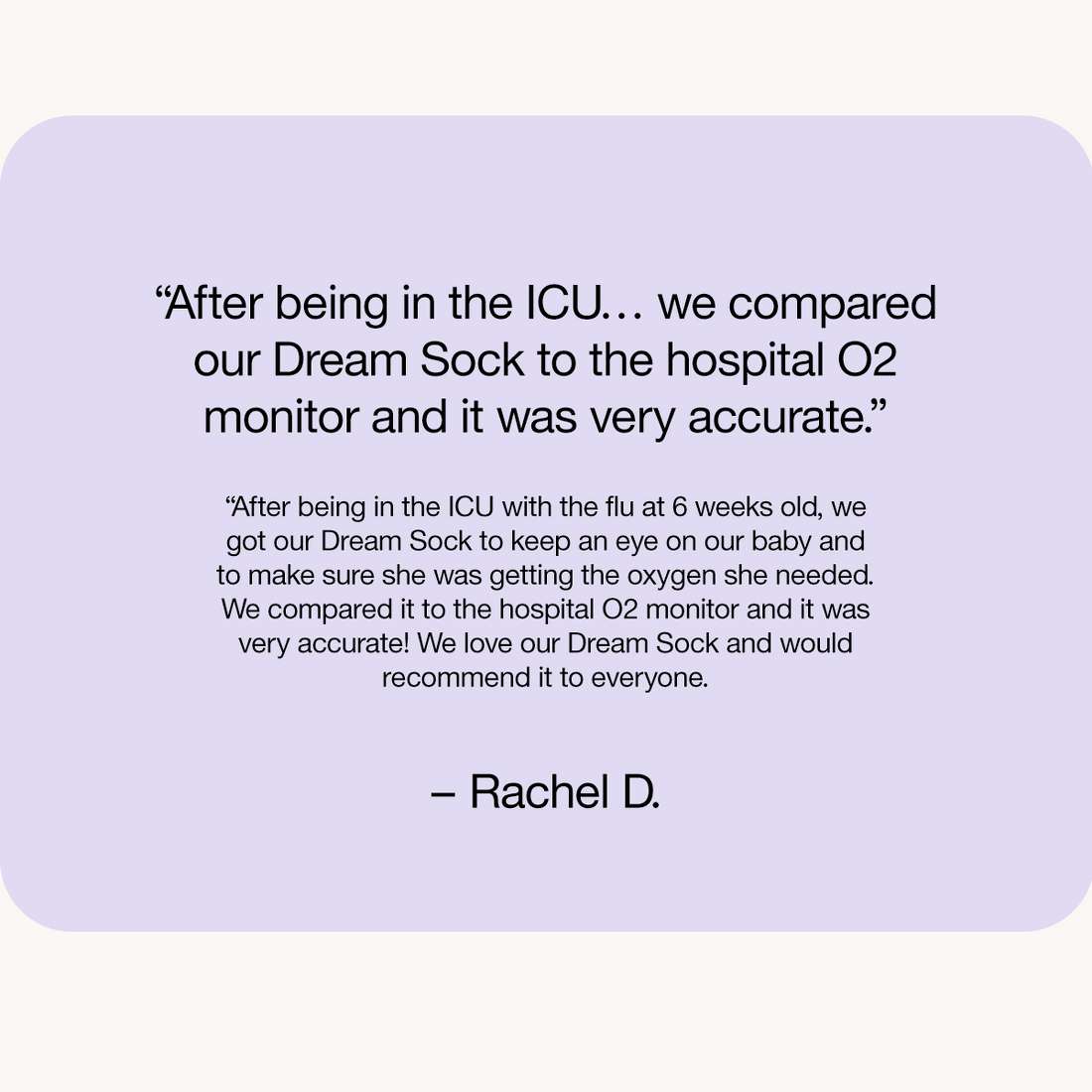“After being in the ICU… we compared our Dream Sock to the hospital O2 monitor and it was very accurate.”

“After being in the ICU with the flu at 6 weeks old, we got our Dream Sock to keep an eye on our baby and to make sure she was getting the oxygen she needed. We compared it to the hospital O2 monitor and it was very accurate! We love our Dream Sock and would recommend it to everyone.

– Rachel D.