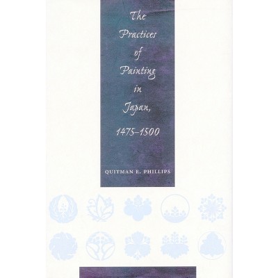The Practices of Painting in Japan, 1475-1500 - by  Quitman Eugene Phillips (Hardcover)