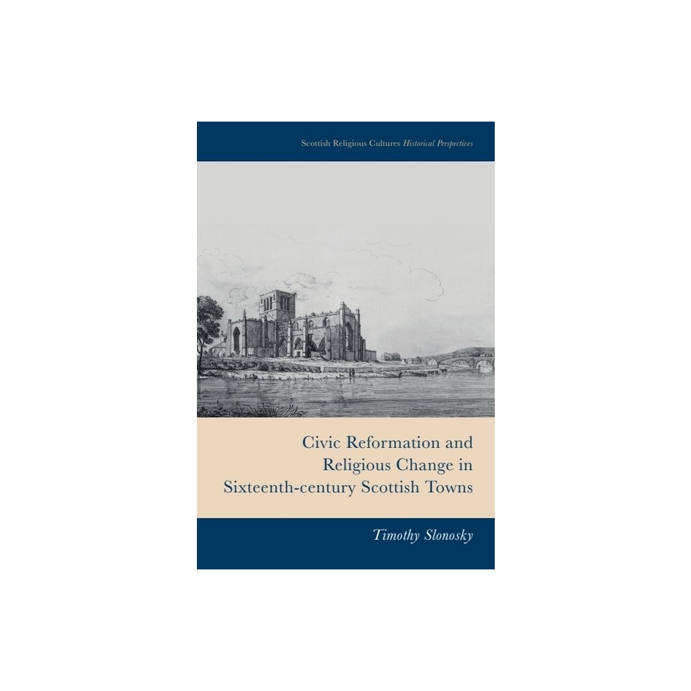 Civic Reformation and Religious Change in Sixteenth-Century Scottish Towns - (Scottish Religious Cultures) by Timothy Slonosky (Hardcover)