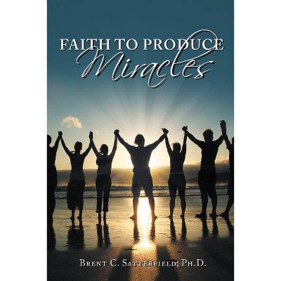 Faith to Produce Miracles - by  Brent C Satterfield Phd (Hardcover)