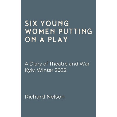 Six Young Women Putting on a Play - A Diary of Theatre and War: Kyiv, Winter 2025 - by  Richard Nelson (Paperback)