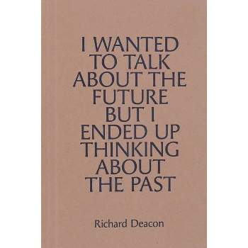 Richard Deacon: I Wanted to Talk about the Future But I Ended Up Thinking about the Past - (Paperback)