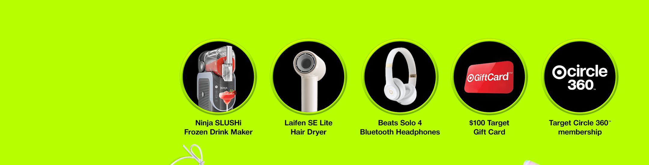 Ninja SLUSHi Frozen Drink Maker
Laifen SE Lite Hair Dryer
Beats Solo 4 Bluetooth Headphones
$100 Target Gift Card
Target Circle 360TM Membership