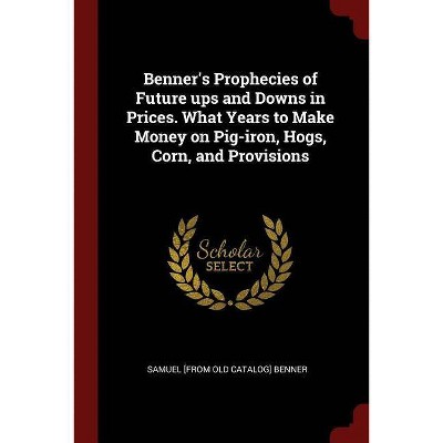 Benner's Prophecies of Future ups and Downs in Prices. What Years to Make Money on Pig-iron, Hogs, Corn, and Provisions - (Paperback)