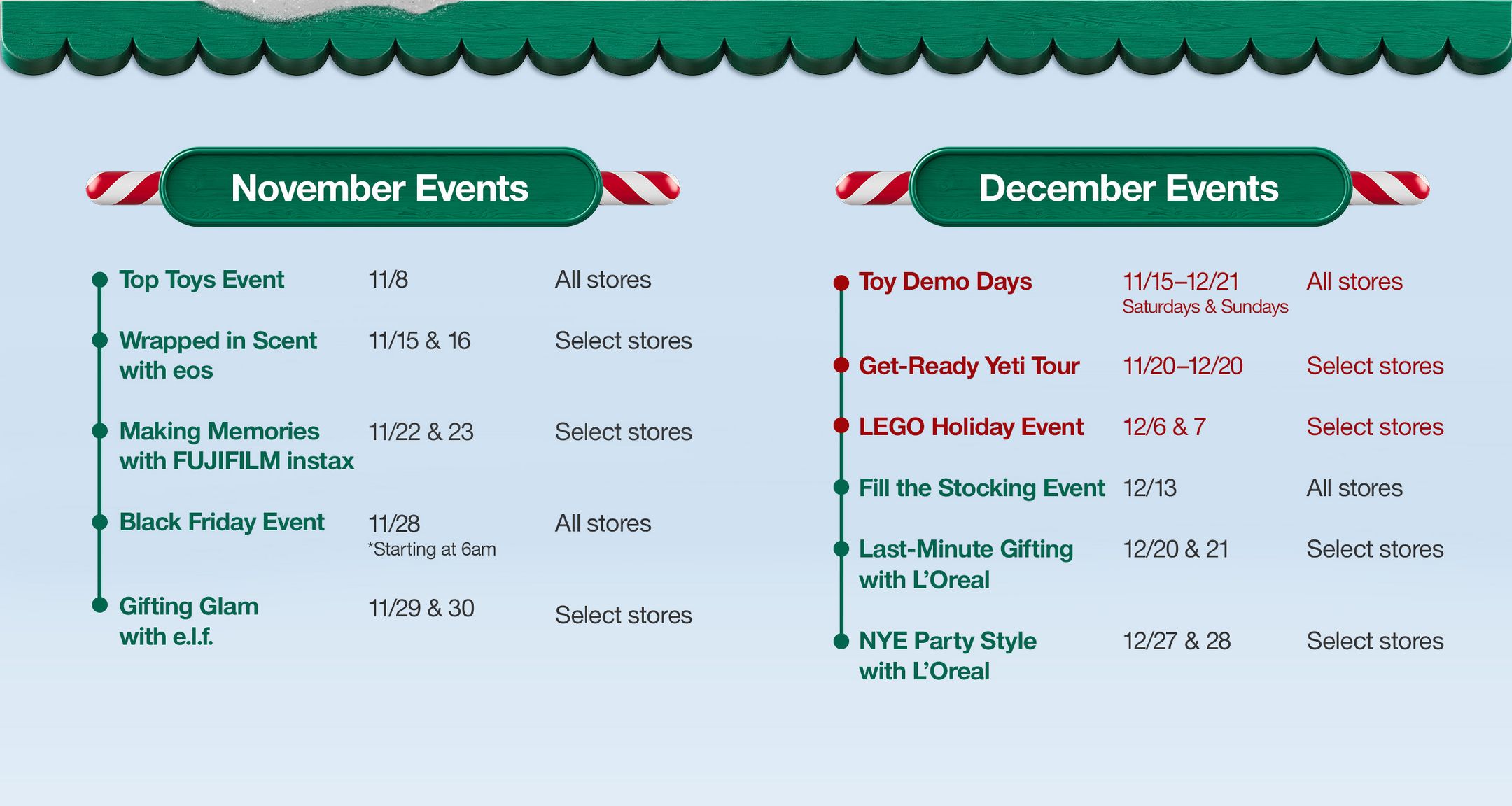 November Events

Top Toys Event 
11/8 
All stores

Wrapped in Scent with eos
11/15 & 16
Select stores

Making Memories with FUJIFILM instax
11/22 & 23
Select stores

Black Friday Event
11/28
*Starting at 6am
All stores

Gifting Glam with e.l.f.
11/29 & 30
Select stores

December Events

Toy Demo Days
11/15–12/21 
Saturdays & Sundays
All stores

Get-Ready Yeti Tour
11/20–12/20
Select stores

LEGO Holiday Event
12/6 & 7
Select stores

Fill the Stocking Event
12/13
All stores

Last-Minute Gifting with L’Oreal 
12/20 & 21
Select stores

NYE Party Style with L’Oreal
12/27 & 28
Select stores