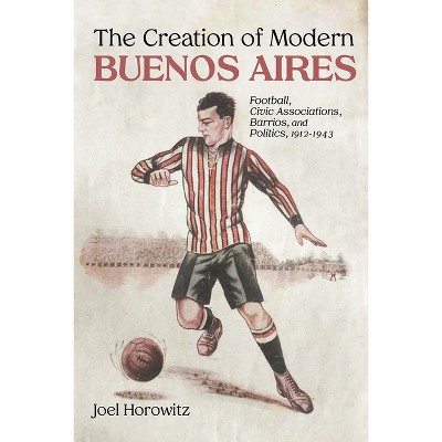 The Creation of Modern Buenos Aires - by  Joel Horowitz (Hardcover)