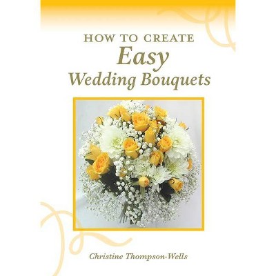 How To Create Easy Wedding Bouquets - by  Christine Thompson-Wells (Paperback)