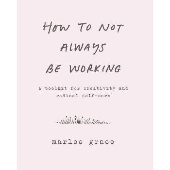 How to Not Always Be Working : A Toolkit for Creativity and Radical Self-Care - (Paperback) - by Marlee Grace