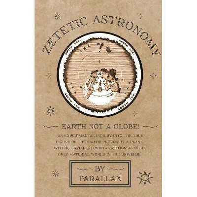 Zetetic Astronomy - Earth Not a Globe! An Experimental Inquiry into the True Figure of the Earth - by  Parallax (Paperback)