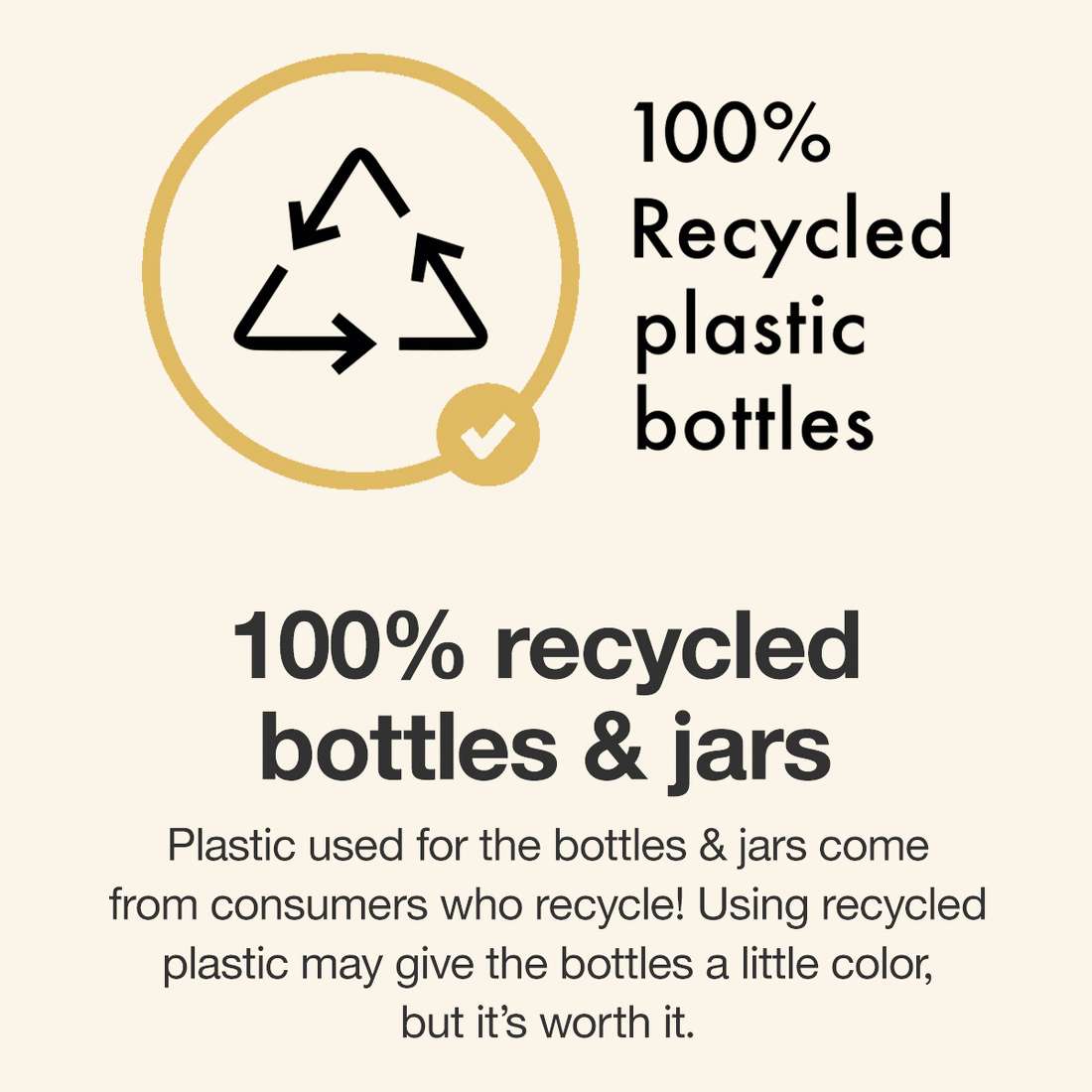 100% recycled bottles & jars


Plastic used for the bottles & jars come from consumers who recycle! Using recycled plastic may give the bottles
a little color, but it’s worth it.
