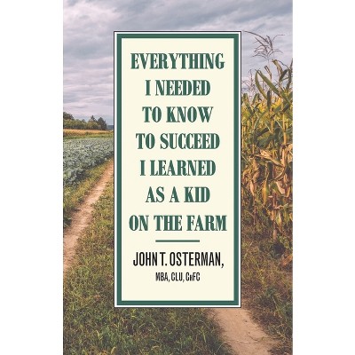 Everything I Needed to Know to Succeed I Learned as a Kid on the Farm - by  John T Osterman (Paperback)