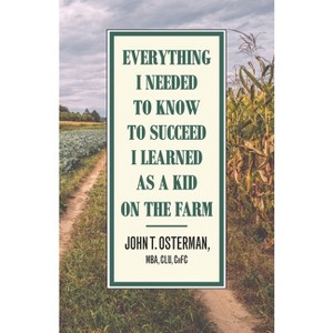 Everything I Needed to Know to Succeed I Learned as a Kid on the Farm - by  John T Osterman (Paperback) - 1 of 1