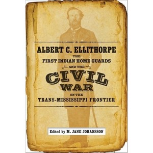 Albert C. Ellithorpe, the First Indian Home Guards, and the Civil War on the Trans-Mississippi Frontier - by  M Jane Johansson (Hardcover) - 1 of 1