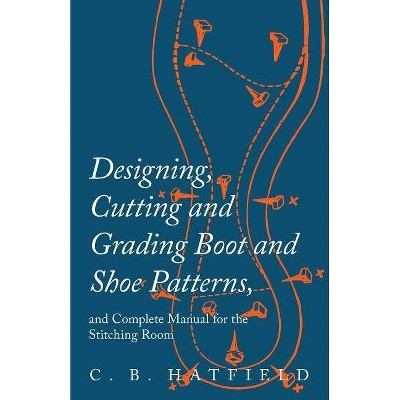 Designing, Cutting and Grading Boot and Shoe Patterns, and Complete Manual for the Stitching Room - by  C B Hatfield (Paperback)