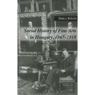 Social History of Fine Arts in Hungary, 1867-1918 - by  Erika Szivos (Hardcover)
