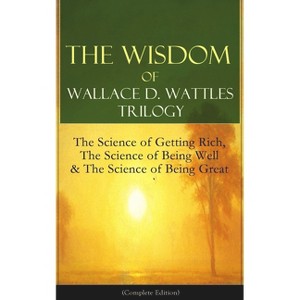 The Wisdom of Wallace D. Wattles Trilogy: The Science of Getting Rich, the Science of Being Well & the Science of Being Great (Complete Edition) - 1 of 1