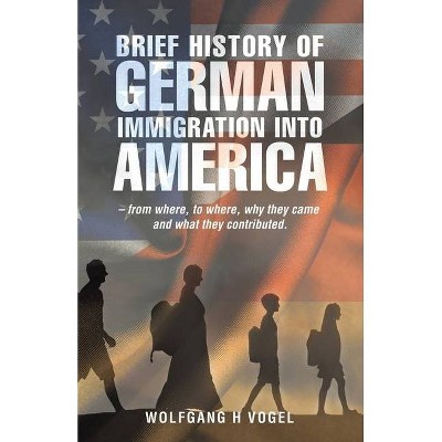 Brief History of German Immigration into America - from Where, to Where, Why They Came and What They Contributed. - by  Wolfgang H Vogel (Paperback)