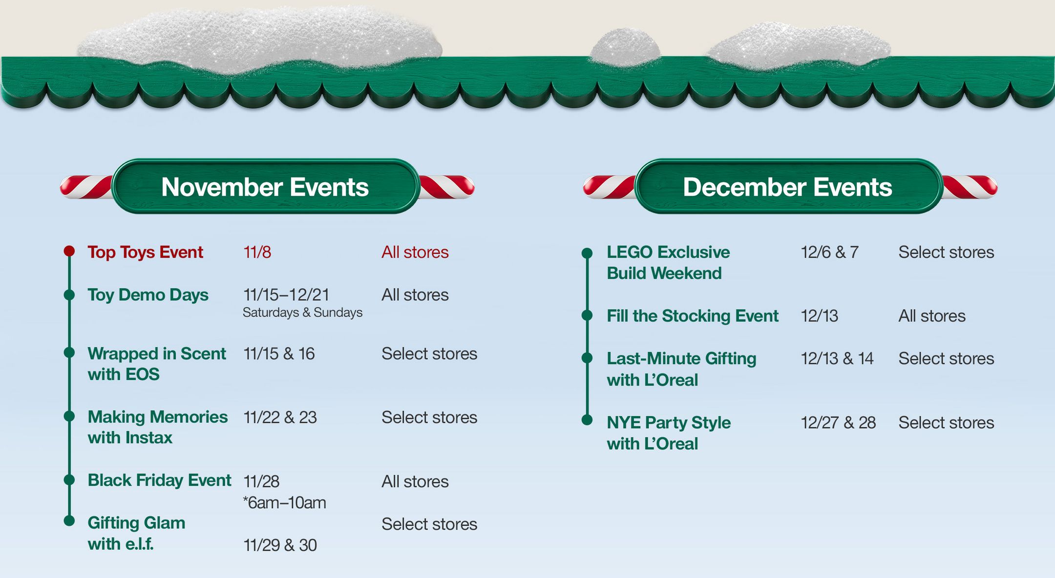 November Events

Top Toys Event 
11/8 
All stores

Toy Demo Days 
11/15–12/21
Saturdays & Sundays
All stores

Wrapped in Scent with EOS 
11/15 & 16
Select stores

Making Memories with Instax
11/22 & 23
Select stores

Black Friday Event 
11/28
*6am–10am
All stores

Gifting Glam with e.l.f.
11/29 & 30
Select stores

December Events

LEGO Exclusive Build Weekend
12/6 & 7
Select stores

Fill the Stocking Event 
12/13 
All stores

Last-Minute Gifting with L’oreal 
12/13 & 14
Select stores

NYE Party Style with L’oreal
12/27 & 28
Select stores