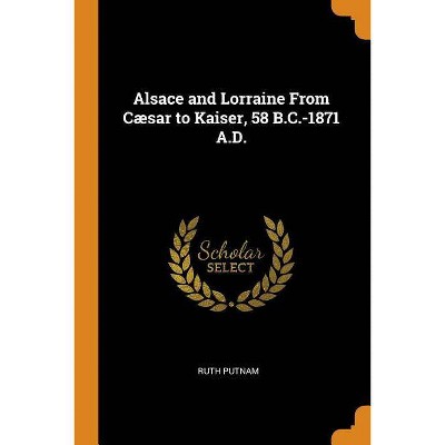 Alsace and Lorraine from Cæsar to Kaiser, 58 B.C.-1871 A.D. - by  Ruth Putnam (Paperback)