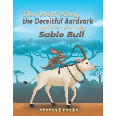 The Wolf King, the Deceitful Aardvark and the Greedy Sable Bull - by  Johnben Emenike (Paperback)