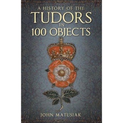 A History of the the Tudors in 100 Objects - by  John Matusiak (Paperback)