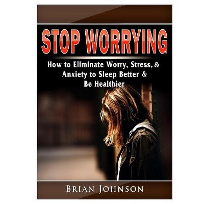 Stop Worrying How to Eliminate Worry, Stress, & Anxiety to Sleep Better & Be Healthier - by  Brian Johnson (Paperback)