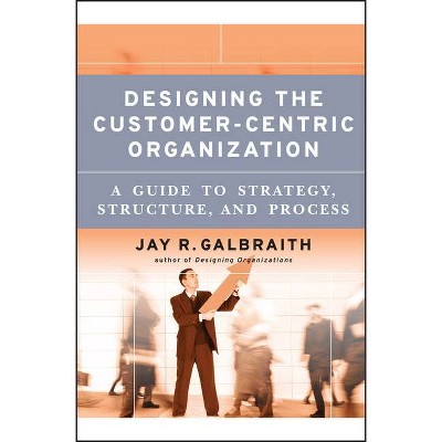 Designing the Customer-Centric Organization - (Jossey-Bass Business & Management) by  Jay R Galbraith (Hardcover)