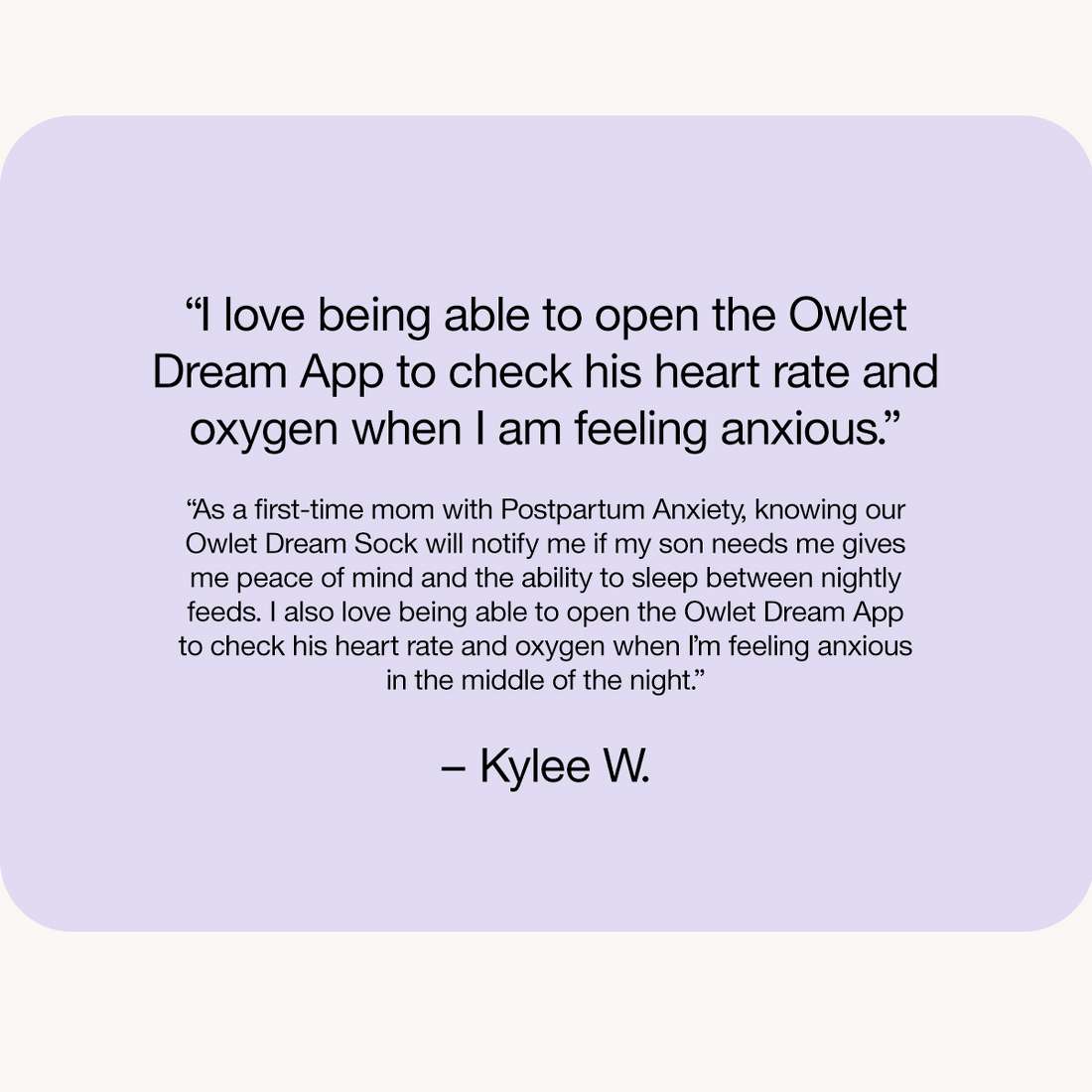 “I love being able to open the Owlet Dream App to check his heart rate and oxygen when I am feeling anxious.”

“As a first-time mom with Postpartum Anxiety, knowing our Owlet Dream Sock will notify me if my son needs me gives me peace of mind and the ability to sleep between nightly feeds. I also love being able to open the Owlet Dream App to check his heart rate and oxygen when I’m feeling anxious in the middle of the night.”

– Kylee W.