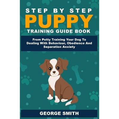 Step By Step Puppy Training Guide Book - From Potty Training Your Dog To Dealing With Behavior, Obedience And Separation Anxiety - by  George Smith