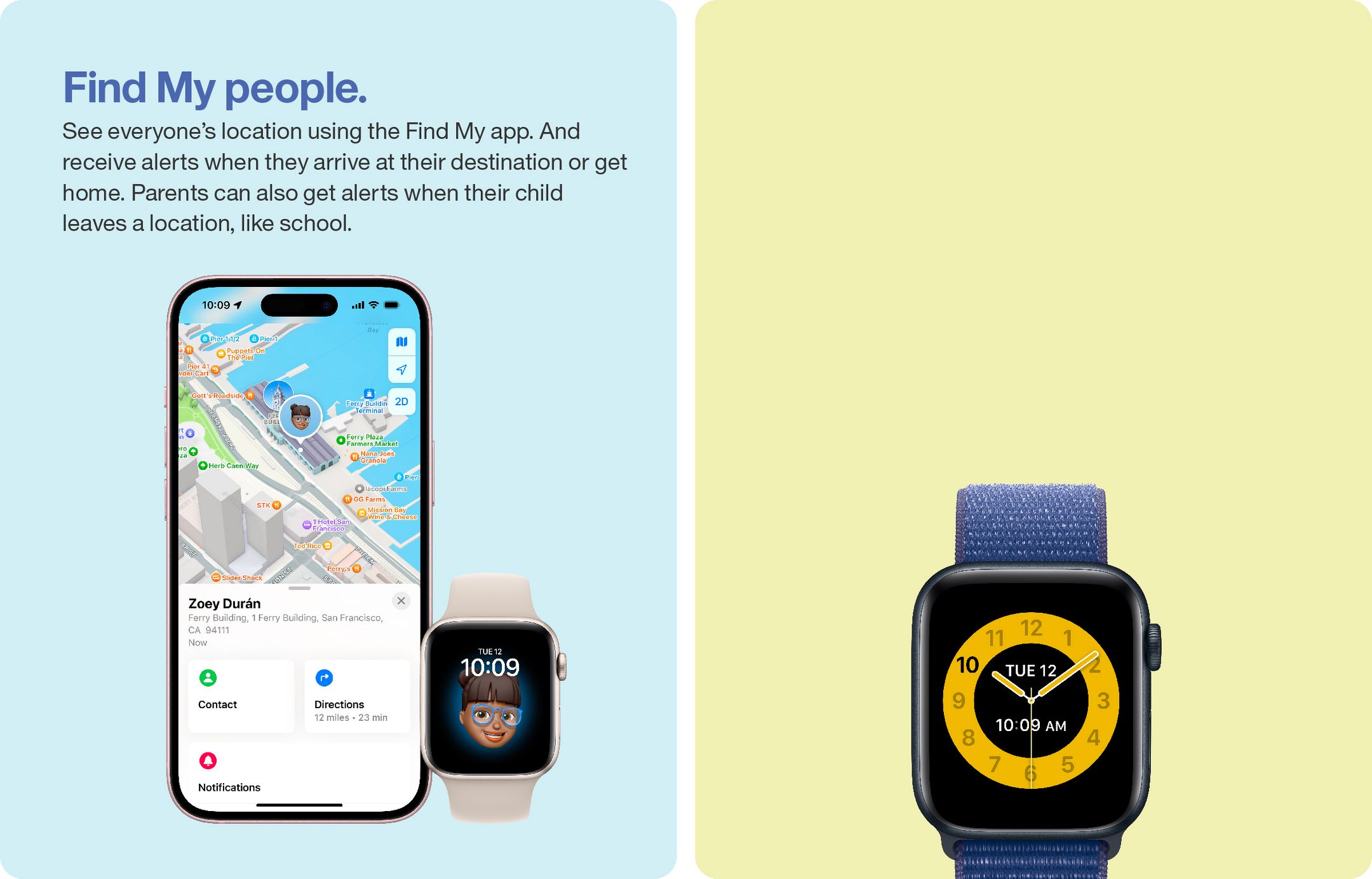 Find My people.
See everyone's location using the Find My app. And receive alerts when they arrive at their destination or get home. Parents can also get alerts when their child leaves a location, like school.