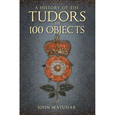 A History of the Tudors in 100 Objects - 2nd Edition by  John Matusiak (Paperback)