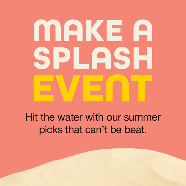 Make a Splash Event Hit the water with our summer picks that can't be beat.